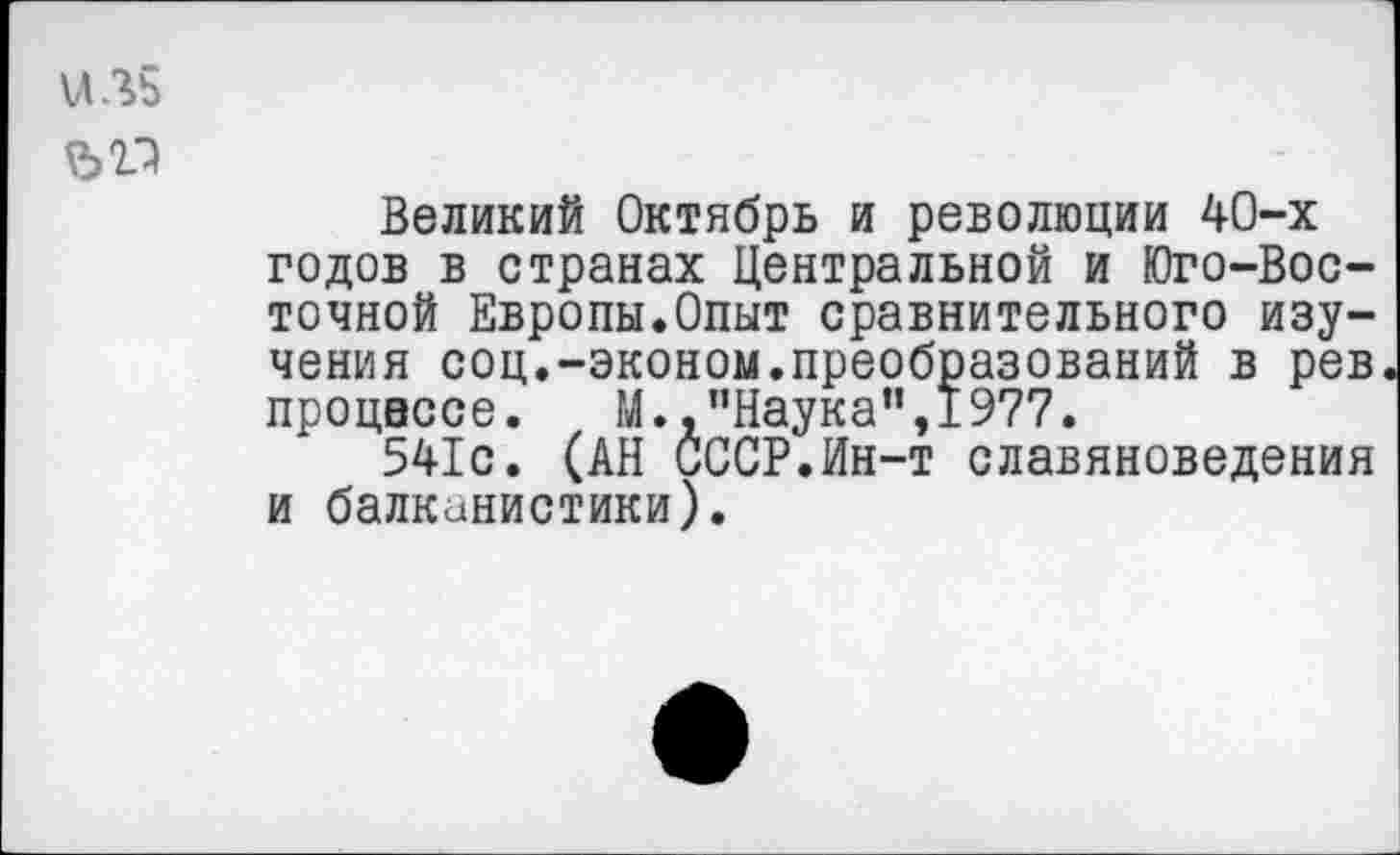 ﻿\ЛЛ5
ЪП
Великий Октябрь и революции 40-х годов в странах Центральной и Юго-Восточной Европы.Опыт сравнительного изучения соц.-эконом.преобразований в рев процессе. М.,"Наука",1977.
541с. (АН СССР.Ин-т славяноведения и балканистики).